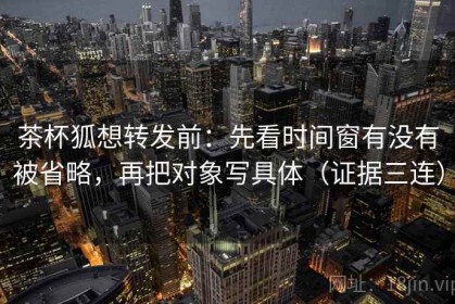 茶杯狐想转发前：先看时间窗有没有被省略，再把对象写具体（证据三连）