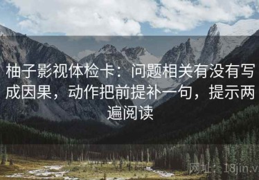 柚子影视体检卡：问题相关有没有写成因果，动作把前提补一句，提示两遍阅读