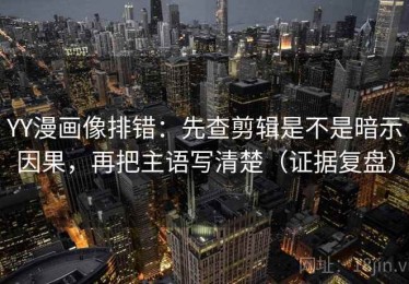 YY漫画像排错：先查剪辑是不是暗示因果，再把主语写清楚（证据复盘）