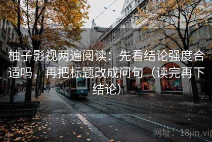 柚子影视两遍阅读：先看结论强度合适吗，再把标题改成问句（读完再下结论）