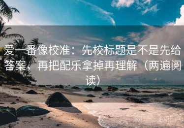 爱一番像校准：先校标题是不是先给答案，再把配乐拿掉再理解（两遍阅读）