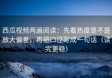 西瓜视频两遍阅读：先看热度是不是放大偏差，再把口径写成一句话（读完更稳）