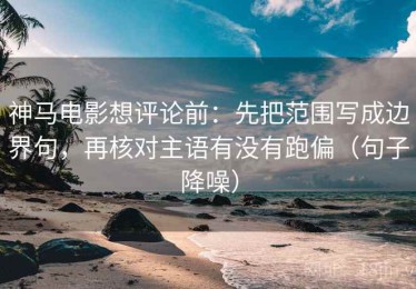 神马电影想评论前：先把范围写成边界句，再核对主语有没有跑偏（句子降噪）