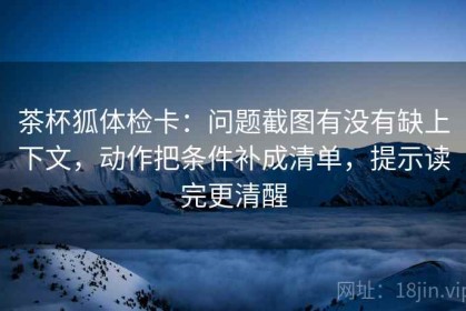 茶杯狐体检卡：问题截图有没有缺上下文，动作把条件补成清单，提示读完更清醒
