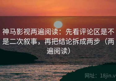 神马影视两遍阅读：先看评论区是不是二次叙事，再把结论拆成两步（两遍阅读）