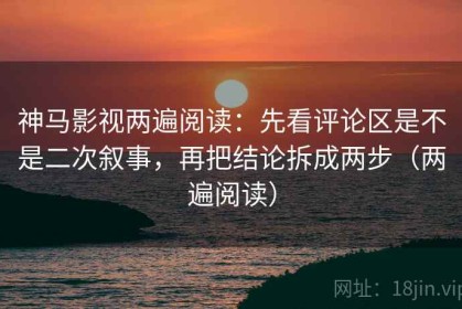 神马影视两遍阅读：先看评论区是不是二次叙事，再把结论拆成两步（两遍阅读）