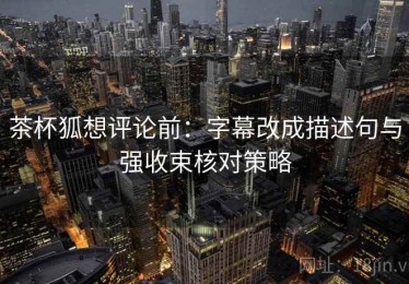 茶杯狐想评论前：字幕改成描述句与强收束核对策略