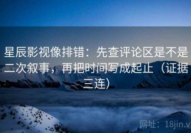 星辰影视像排错：先查评论区是不是二次叙事，再把时间写成起止（证据三连）
