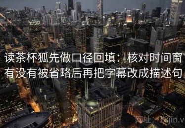 读茶杯狐先做口径回填：核对时间窗有没有被省略后再把字幕改成描述句