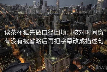 读茶杯狐先做口径回填：核对时间窗有没有被省略后再把字幕改成描述句