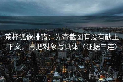 茶杯狐像排错：先查截图有没有缺上下文，再把对象写具体（证据三连）
