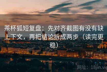 茶杯狐短复盘：先对齐截图有没有缺上下文，再把结论拆成两步（读完更稳）