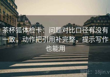 茶杯狐体检卡：问题对比口径有没有一致，动作把引用补完整，提示写作也能用