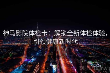 神马影院体检卡：解锁全新体检体验，引领健康新时代