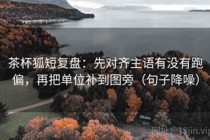 茶杯狐短复盘：先对齐主语有没有跑偏，再把单位补到图旁（句子降噪）