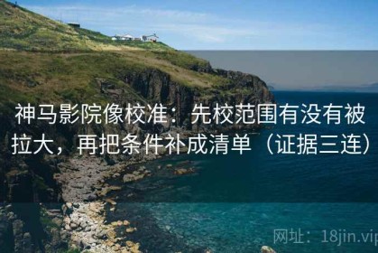 神马影院像校准：先校范围有没有被拉大，再把条件补成清单（证据三连）