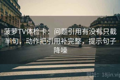 菠萝TV体检卡：问题引用有没有只截半句，动作把引用补完整，提示句子降噪