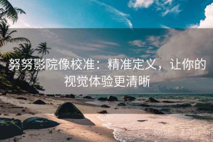 努努影院像校准：精准定义，让你的视觉体验更清晰