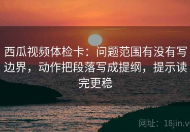 西瓜视频体检卡：问题范围有没有写边界，动作把段落写成提纲，提示读完更稳