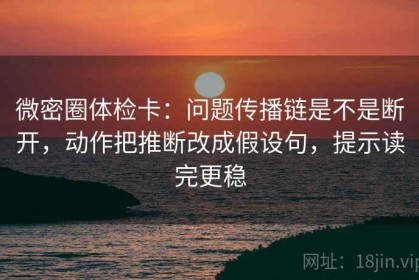 微密圈体检卡：问题传播链是不是断开，动作把推断改成假设句，提示读完更稳