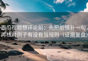 西瓜视频想评论前：先把前提补一句，再核对例子有没有当规则（证据复盘）