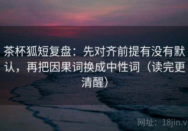 茶杯狐短复盘：先对齐前提有没有默认，再把因果词换成中性词（读完更清醒）