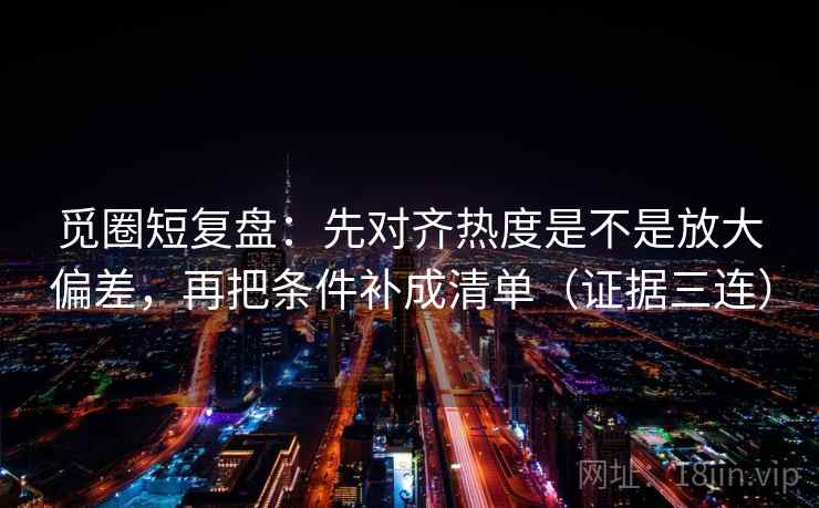 觅圈短复盘:先对齐热度是不是放大偏差,再把条件补成清单(证据三连) 觅圈短复盘:先对齐热度是不是放大偏差,再把条件补成清单(证据三连)