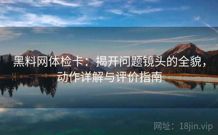 黑料网体检卡:揭开问题镜头的全貌,动作详解与评价指南 黑料网体检卡:揭开问题镜头的全貌,动作详解与评价指南