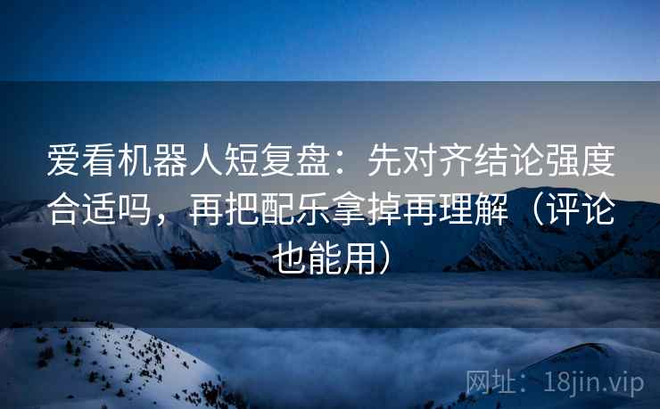 爱看机器人短复盘：先对齐结论强度合适吗，再把配乐拿掉再理解（评论也能用）