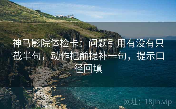 神马影院体检卡：问题引用有没有只截半句，动作把前提补一句，提示口径回填