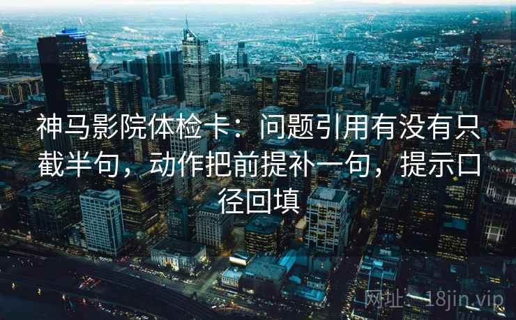 神马影院体检卡：问题引用有没有只截半句，动作把前提补一句，提示口径回填