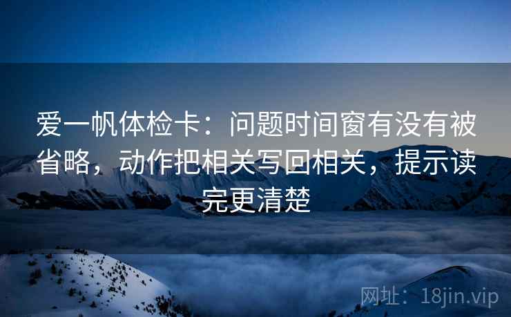 爱一帆体检卡:问题时间窗有没有被省略,动作把相关写回相关,提示读完更清楚 爱一帆体检卡:问题时间窗有没有被省略,动作把相关写回相关,提示读完更清楚