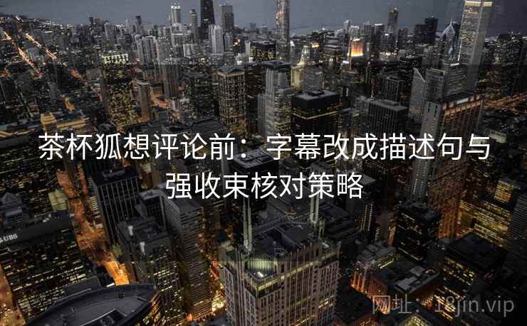 茶杯狐想评论前：字幕改成描述句与强收束核对策略