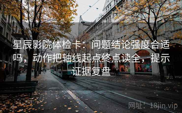 星辰影院体检卡：问题结论强度合适吗，动作把轴线起点终点读全，提示证据复盘