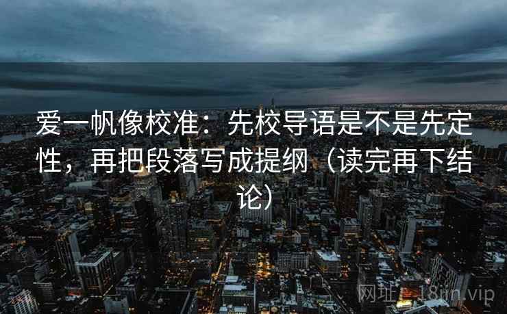爱一帆像校准：先校导语是不是先定性，再把段落写成提纲（读完再下结论）