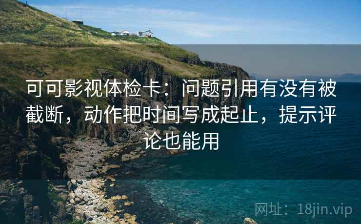 可可影视体检卡：问题引用有没有被截断，动作把时间写成起止，提示评论也能用