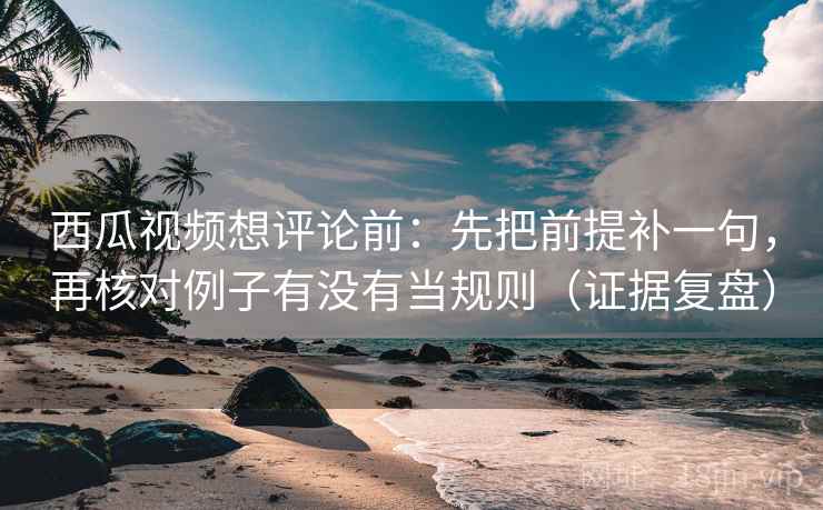 西瓜视频想评论前：先把前提补一句，再核对例子有没有当规则（证据复盘）