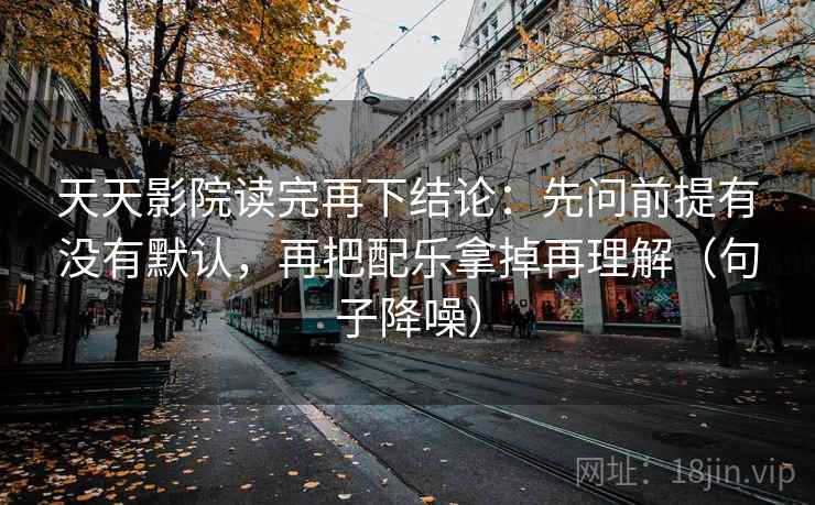 天天影院读完再下结论：先问前提有没有默认，再把配乐拿掉再理解（句子降噪）