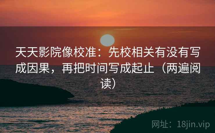 天天影院像校准：先校相关有没有写成因果，再把时间写成起止（两遍阅读）