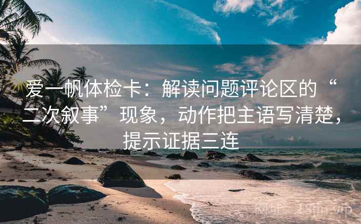 爱一帆体检卡：解读问题评论区的“二次叙事”现象，动作把主语写清楚，提示证据三连