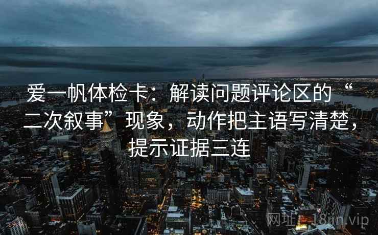 爱一帆体检卡：解读问题评论区的“二次叙事”现象，动作把主语写清楚，提示证据三连