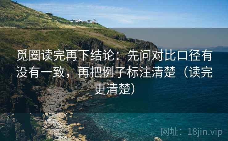 觅圈读完再下结论:先问对比口径有没有一致,再把例子标注清楚(读完更清楚) 觅圈读完再下结论:先问对比口径有没有一致,再把例子标注清楚(读完更清楚)