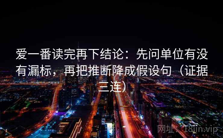 爱一番读完再下结论:先问单位有没有漏标,再把推断降成假设句(证据三连) 爱一番读完再下结论:先问单位有没有漏标,再把推断降成假设句(证据三连)
