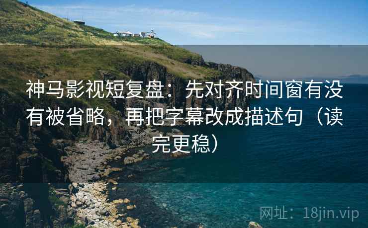 神马影视短复盘：先对齐时间窗有没有被省略，再把字幕改成描述句（读完更稳）