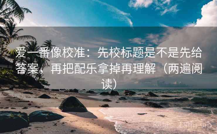 爱一番像校准：先校标题是不是先给答案，再把配乐拿掉再理解（两遍阅读）