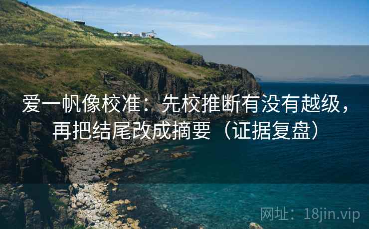 爱一帆像校准:先校推断有没有越级,再把结尾改成摘要(证据复盘) 爱一帆像校准:先校推断有没有越级,再把结尾改成摘要(证据复盘)