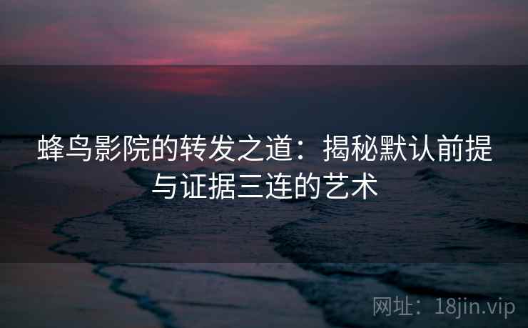 蜂鸟影院的转发之道：揭秘默认前提与证据三连的艺术