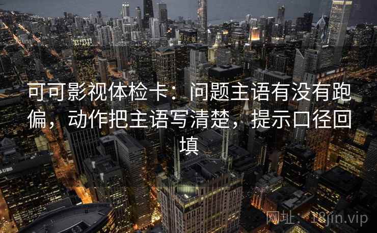 可可影视体检卡：问题主语有没有跑偏，动作把主语写清楚，提示口径回填