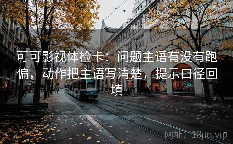 可可影视体检卡：问题主语有没有跑偏，动作把主语写清楚，提示口径回填