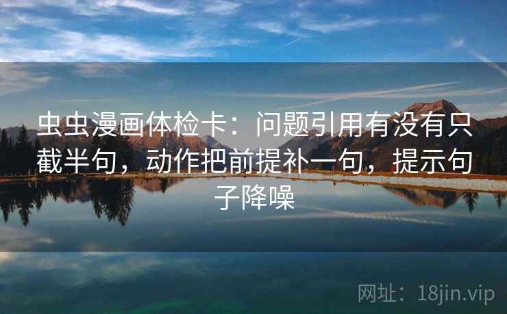 虫虫漫画体检卡：问题引用有没有只截半句，动作把前提补一句，提示句子降噪